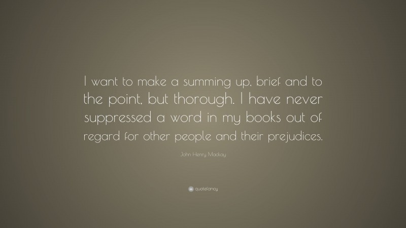John Henry Mackay Quote: “I want to make a summing up, brief and to the point, but thorough. I have never suppressed a word in my books out of regard for other people and their prejudices.”