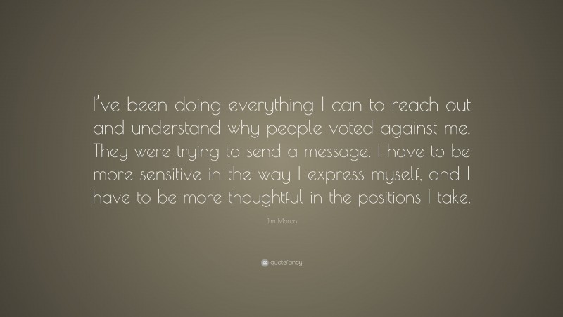 Jim Moran Quote: “I’ve been doing everything I can to reach out and understand why people voted against me. They were trying to send a message. I have to be more sensitive in the way I express myself, and I have to be more thoughtful in the positions I take.”