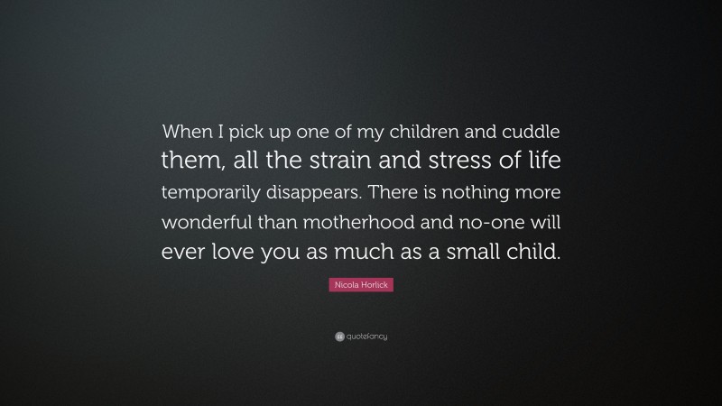 Nicola Horlick Quote: “When I pick up one of my children and cuddle them, all the strain and stress of life temporarily disappears. There is nothing more wonderful than motherhood and no-one will ever love you as much as a small child.”