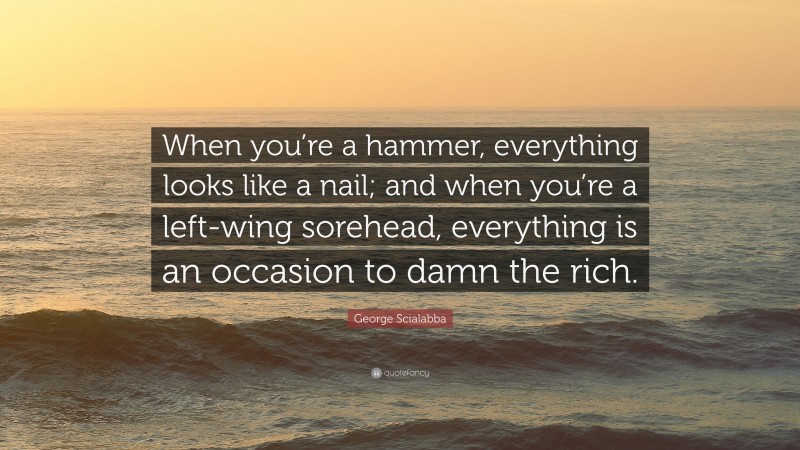George Scialabba Quote: “When you’re a hammer, everything looks like a nail; and when you’re a left-wing sorehead, everything is an occasion to damn the rich.”