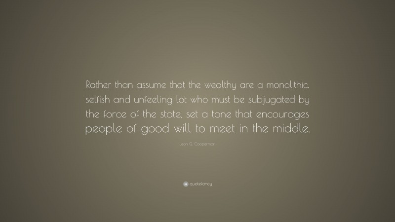 Leon G. Cooperman Quote: “Rather than assume that the wealthy are a monolithic, selfish and unfeeling lot who must be subjugated by the force of the state, set a tone that encourages people of good will to meet in the middle.”