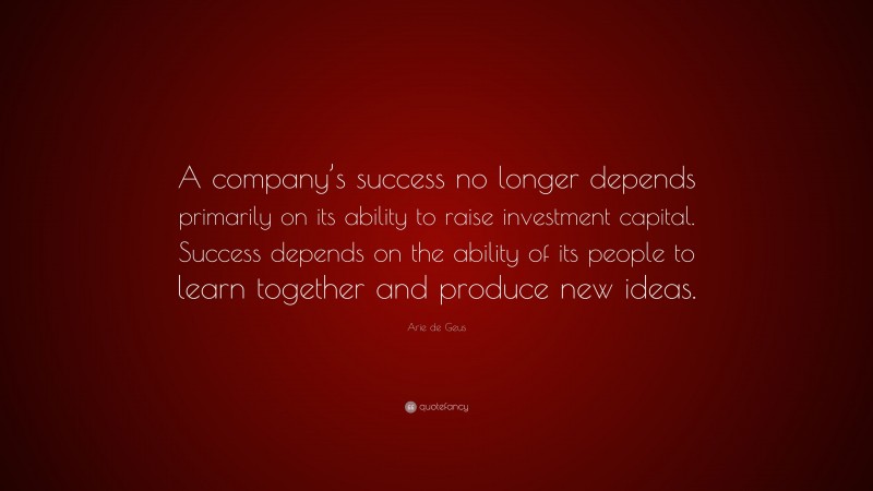 Arie de Geus Quote: “A company’s success no longer depends primarily on its ability to raise investment capital. Success depends on the ability of its people to learn together and produce new ideas.”