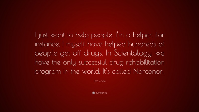 Tom Cruise Quote: “I just want to help people. I’m a helper. For instance, I myself have helped hundreds of people get off drugs. In Scientology, we have the only successful drug rehabilitation program in the world. It’s called Narconon.”