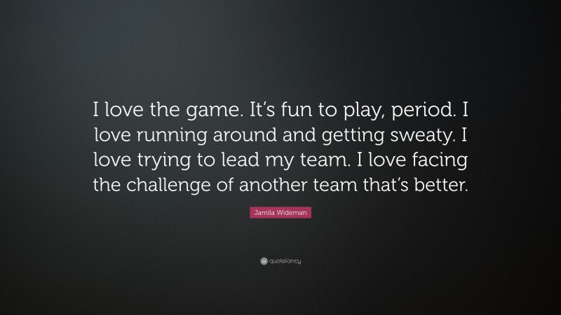 Jamila Wideman Quote: “I love the game. It’s fun to play, period. I love running around and getting sweaty. I love trying to lead my team. I love facing the challenge of another team that’s better.”