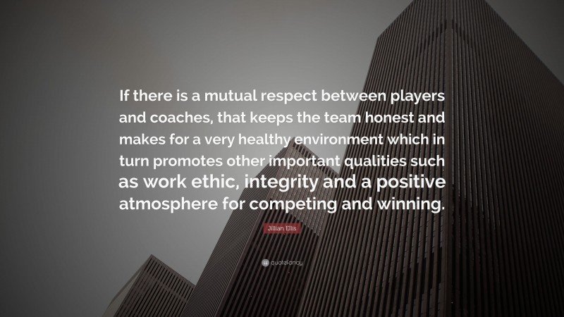 Jillian Ellis Quote: “If there is a mutual respect between players and coaches, that keeps the team honest and makes for a very healthy environment which in turn promotes other important qualities such as work ethic, integrity and a positive atmosphere for competing and winning.”