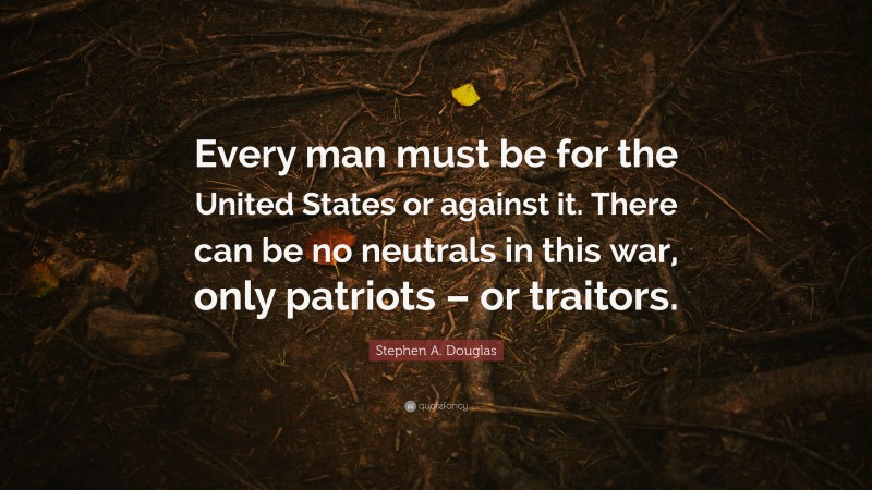 Stephen A. Douglas Quote: “Every man must be for the United States or against it. There can be no neutrals in this war, only patriots – or traitors.”