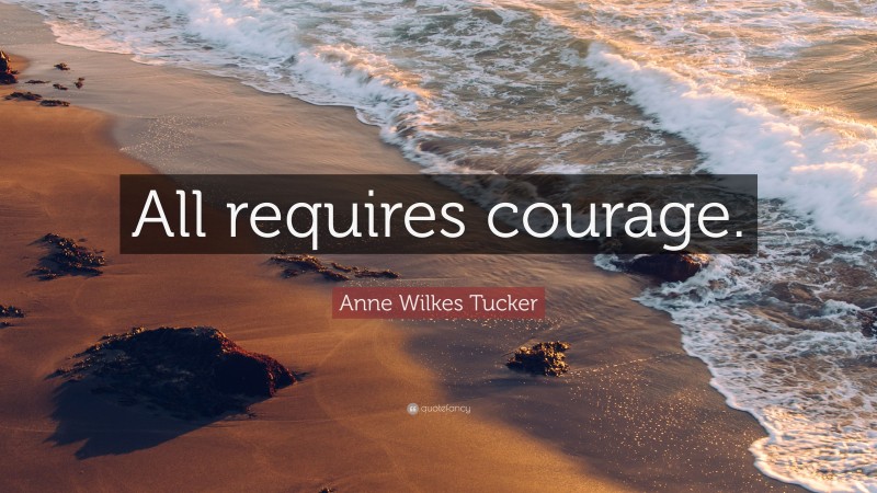 Anne Wilkes Tucker Quote: “All requires courage.”