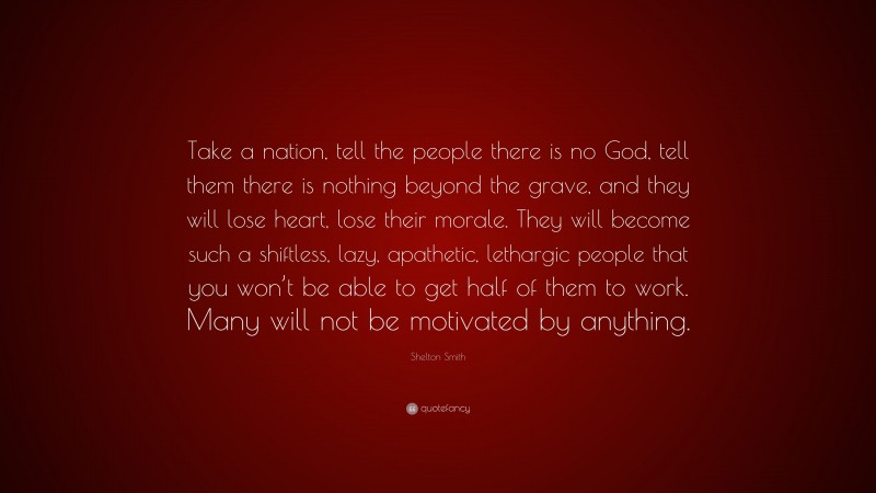 Shelton Smith Quote: “Take a nation, tell the people there is no God, tell them there is nothing beyond the grave, and they will lose heart, lose their morale. They will become such a shiftless, lazy, apathetic, lethargic people that you won’t be able to get half of them to work. Many will not be motivated by anything.”