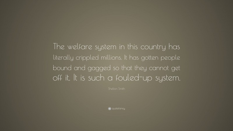 Shelton Smith Quote: “The welfare system in this country has literally crippled millions. It has gotten people bound and gagged so that they cannot get off it. It is such a fouled-up system.”