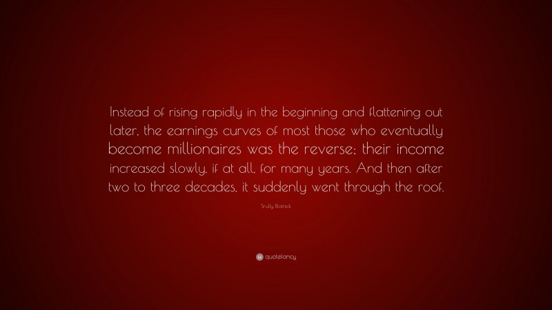 Srully Blotnick Quote: “Instead of rising rapidly in the beginning and flattening out later, the earnings curves of most those who eventually become millionaires was the reverse; their income increased slowly, if at all, for many years. And then after two to three decades, it suddenly went through the roof.”