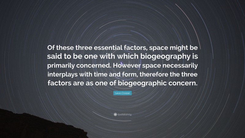 Leon Croizat Quote: “Of these three essential factors, space might be said to be one with which biogeography is primarily concerned. However space necessarily interplays with time and form, therefore the three factors are as one of biogeographic concern.”