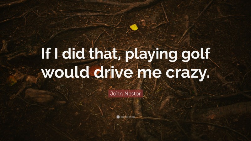 John Nestor Quote: “If I did that, playing golf would drive me crazy.”