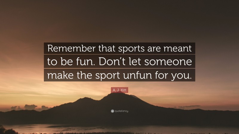 A. J. Kitt Quote: “Remember that sports are meant to be fun. Don’t let someone make the sport unfun for you.”