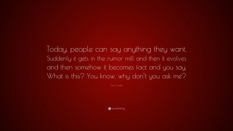 Tom Cruise Quote: “Today, people can say anything they want. Suddenly it gets in the rumor mill and then it evolves and then somehow it becomes fact and you say, What is this? You know, why don’t you ask me?”
