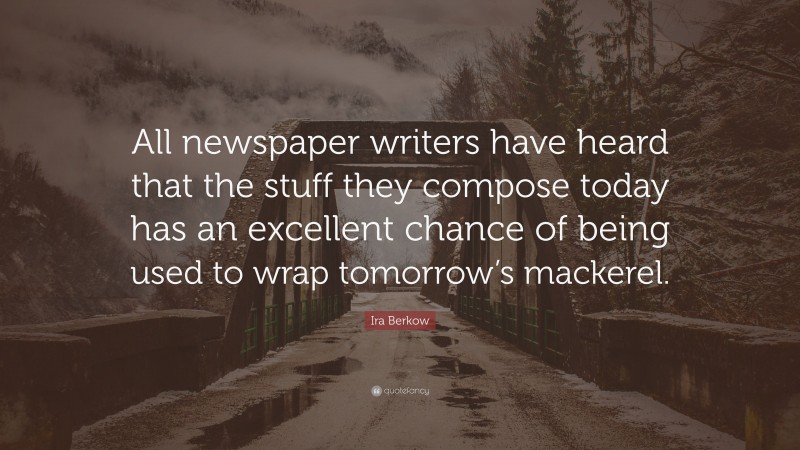 Ira Berkow Quote: “All newspaper writers have heard that the stuff they compose today has an excellent chance of being used to wrap tomorrow’s mackerel.”