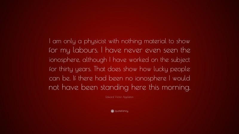 Edward Victor Appleton Quote: “I am only a physicist with nothing material to show for my labours. I have never even seen the ionosphere, although I have worked on the subject for thirty years. That does show how lucky people can be. If there had been no ionosphere I would not have been standing here this morning.”