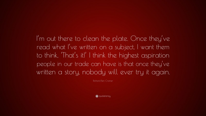 Richard Ben Cramer Quote: “I’m out there to clean the plate. Once they’ve read what I’ve written on a subject, I want them to think, ‘That’s it!’ I think the highest aspiration people in our trade can have is that once they’ve written a story, nobody will ever try it again.”