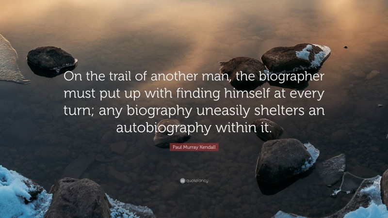 Paul Murray Kendall Quote: “On the trail of another man, the biographer must put up with finding himself at every turn; any biography uneasily shelters an autobiography within it.”
