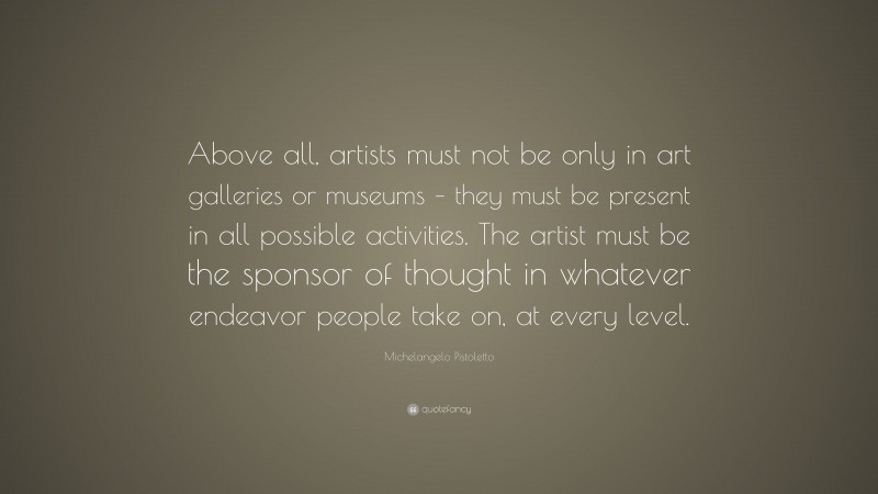 Michelangelo Pistoletto Quote: “Above all, artists must not be only in art galleries or museums – they must be present in all possible activities. The artist must be the sponsor of thought in whatever endeavor people take on, at every level.”