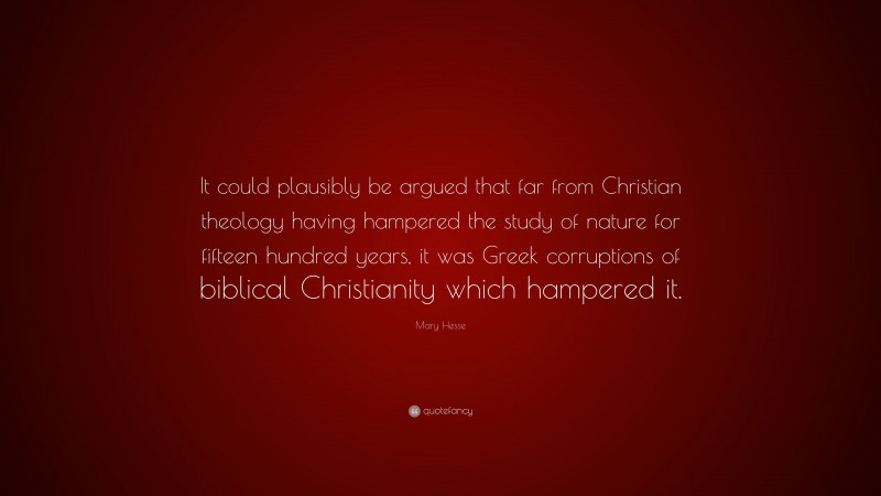 Mary Hesse Quote: “It could plausibly be argued that far from Christian theology having hampered the study of nature for fifteen hundred years, it was Greek corruptions of biblical Christianity which hampered it.”