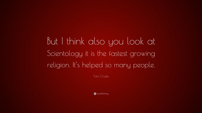 Tom Cruise Quote: “But I think also you look at Scientology it is the fastest growing religion. It’s helped so many people.”