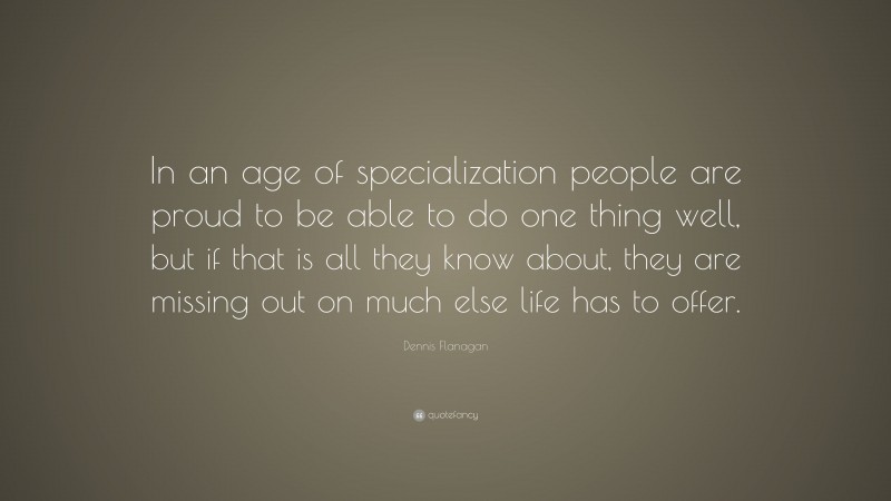 Dennis Flanagan Quote: “In an age of specialization people are proud to be able to do one thing well, but if that is all they know about, they are missing out on much else life has to offer.”