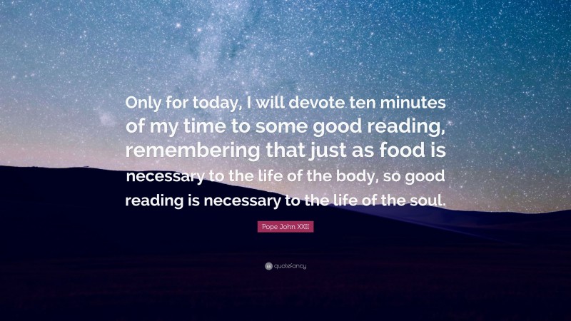 Pope John XXII Quote: “Only for today, I will devote ten minutes of my time to some good reading, remembering that just as food is necessary to the life of the body, so good reading is necessary to the life of the soul.”