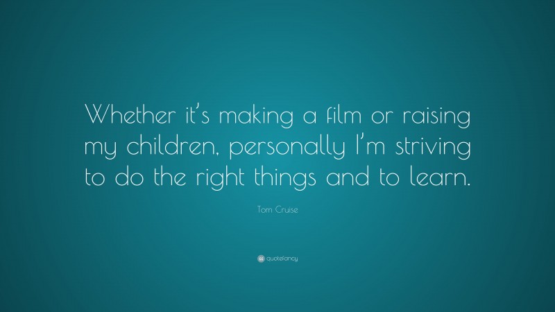 Tom Cruise Quote: “Whether it’s making a film or raising my children, personally I’m striving to do the right things and to learn.”