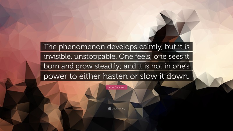 Leon Foucault Quote: “The phenomenon develops calmly, but it is invisible, unstoppable. One feels, one sees it born and grow steadily; and it is not in one’s power to either hasten or slow it down.”