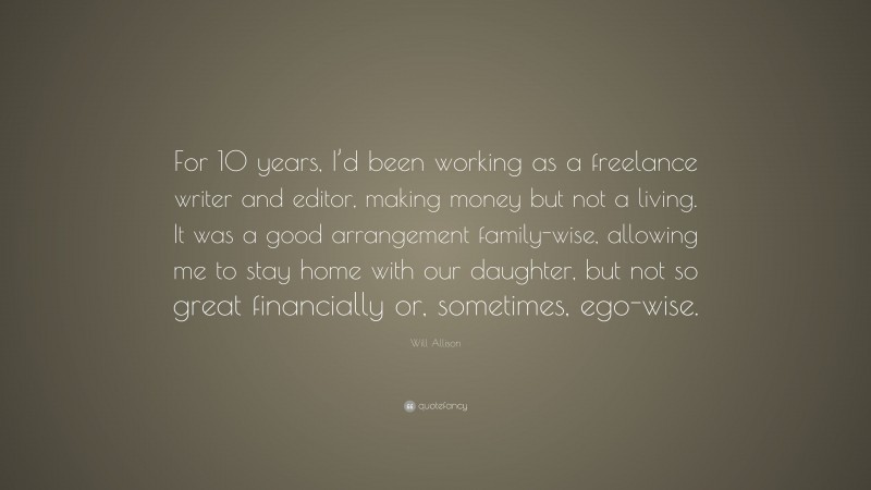Will Allison Quote: “For 10 years, I’d been working as a freelance writer and editor, making money but not a living. It was a good arrangement family-wise, allowing me to stay home with our daughter, but not so great financially or, sometimes, ego-wise.”