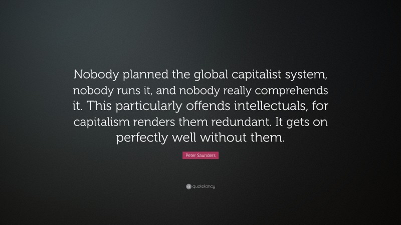 Peter Saunders Quote: “Nobody planned the global capitalist system, nobody runs it, and nobody really comprehends it. This particularly offends intellectuals, for capitalism renders them redundant. It gets on perfectly well without them.”