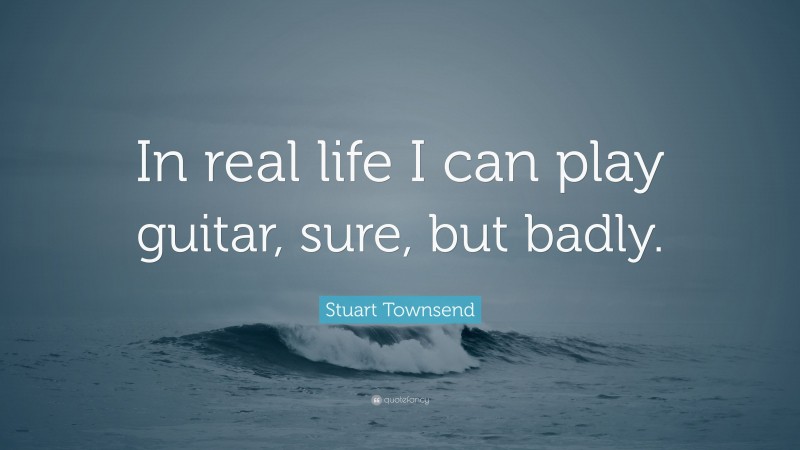 Stuart Townsend Quote: “In real life I can play guitar, sure, but badly.”