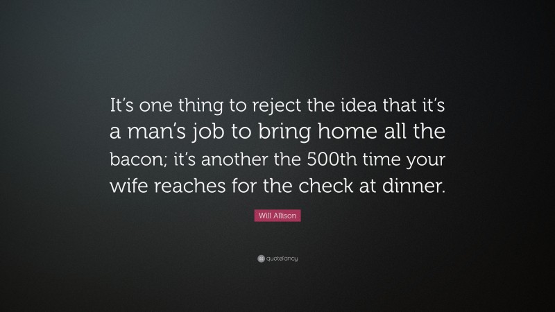 Will Allison Quote: “It’s one thing to reject the idea that it’s a man’s job to bring home all the bacon; it’s another the 500th time your wife reaches for the check at dinner.”