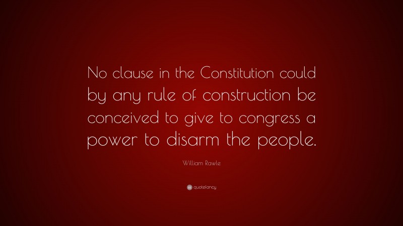 William Rawle Quote: “No clause in the Constitution could by any rule of construction be conceived to give to congress a power to disarm the people.”