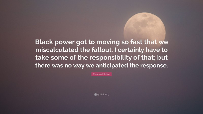 Cleveland Sellers Quote: “Black power got to moving so fast that we miscalculated the fallout. I certainly have to take some of the responsibility of that; but there was no way we anticipated the response.”