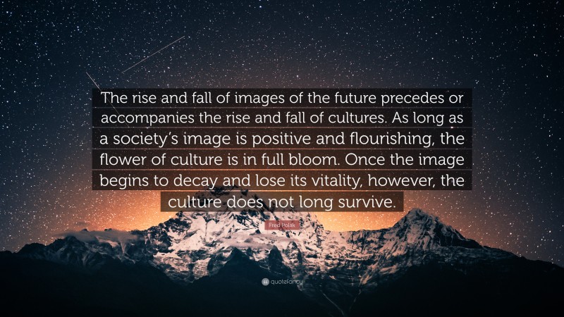 Fred Polak Quote: “The rise and fall of images of the future precedes or accompanies the rise and fall of cultures. As long as a society’s image is positive and flourishing, the flower of culture is in full bloom. Once the image begins to decay and lose its vitality, however, the culture does not long survive.”