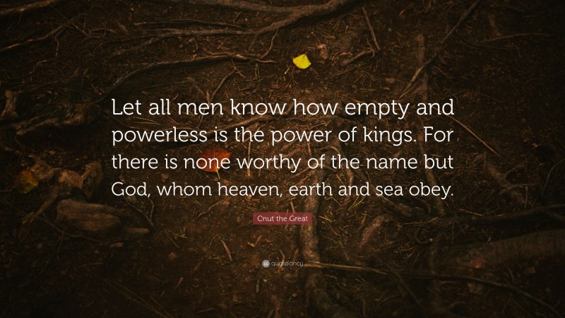 Cnut the Great Quote: “Let all men know how empty and powerless is the power of kings. For there is none worthy of the name but God, whom heaven, earth and sea obey.”