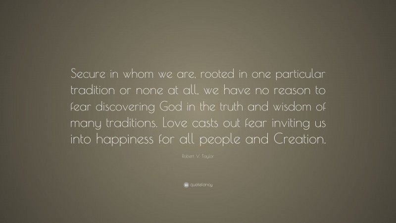 Robert V. Taylor Quote: “Secure in whom we are, rooted in one particular tradition or none at all, we have no reason to fear discovering God in the truth and wisdom of many traditions. Love casts out fear inviting us into happiness for all people and Creation.”