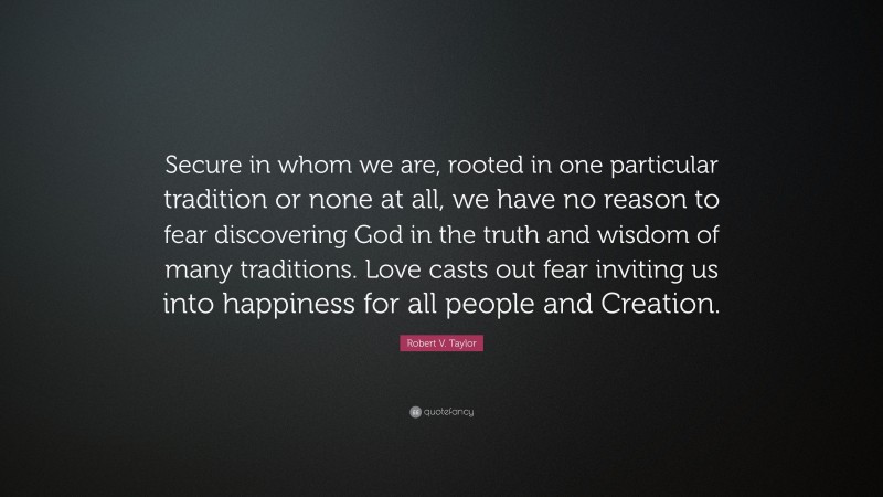 Robert V. Taylor Quote: “Secure in whom we are, rooted in one particular tradition or none at all, we have no reason to fear discovering God in the truth and wisdom of many traditions. Love casts out fear inviting us into happiness for all people and Creation.”