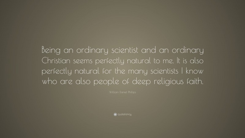 William Daniel Phillips Quote: “Being an ordinary scientist and an ordinary Christian seems perfectly natural to me. It is also perfectly natural for the many scientists I know who are also people of deep religious faith.”