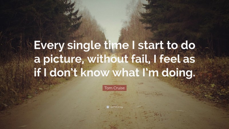 Tom Cruise Quote: “Every single time I start to do a picture, without fail, I feel as if I don’t know what I’m doing.”