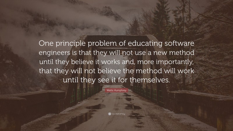 Watts Humphrey Quote: “One principle problem of educating software engineers is that they will not use a new method until they believe it works and, more importantly, that they will not believe the method will work until they see it for themselves.”