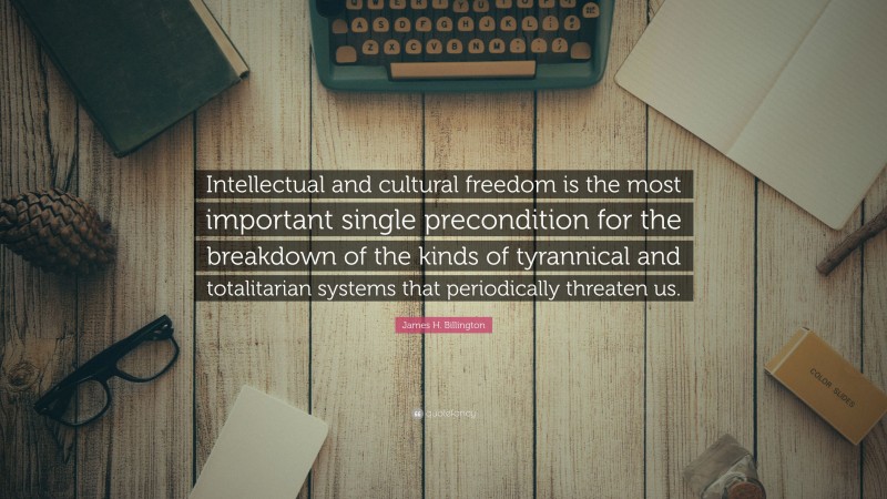 James H. Billington Quote: “Intellectual and cultural freedom is the most important single precondition for the breakdown of the kinds of tyrannical and totalitarian systems that periodically threaten us.”