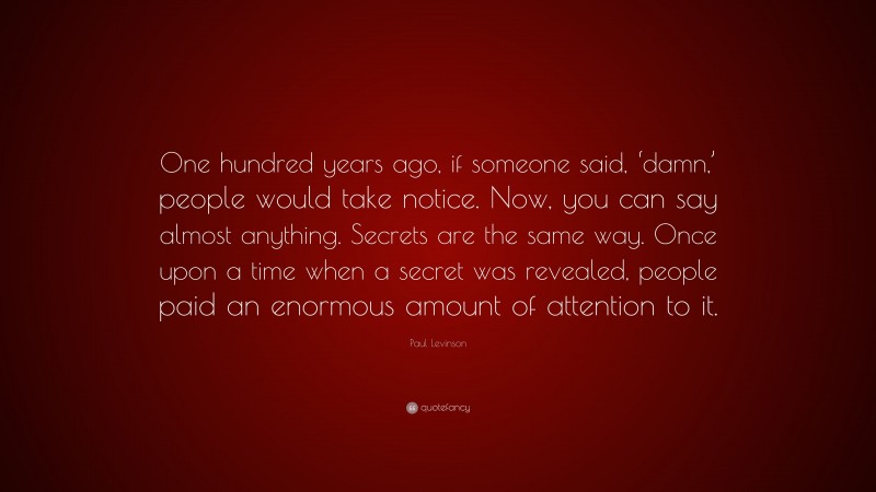 Paul Levinson Quote: “One hundred years ago, if someone said, ‘damn,’ people would take notice. Now, you can say almost anything. Secrets are the same way. Once upon a time when a secret was revealed, people paid an enormous amount of attention to it.”