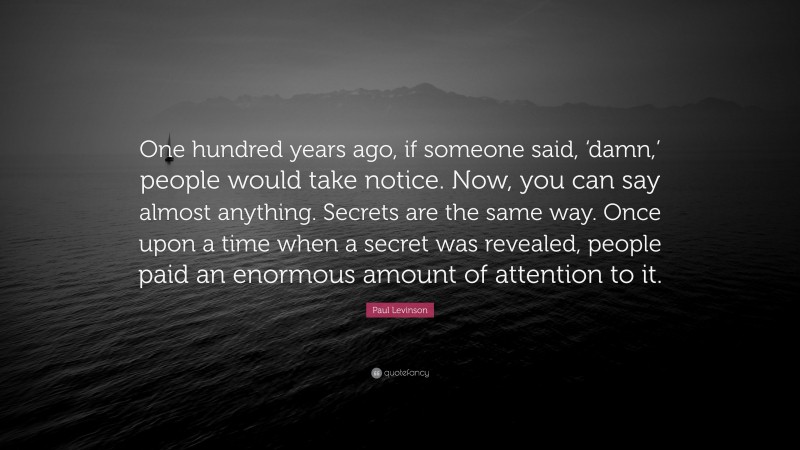 Paul Levinson Quote: “One hundred years ago, if someone said, ‘damn,’ people would take notice. Now, you can say almost anything. Secrets are the same way. Once upon a time when a secret was revealed, people paid an enormous amount of attention to it.”