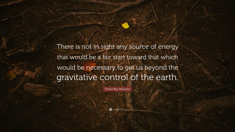 Forest Ray Moulton Quote: “There is not in sight any source of energy that would be a fair start toward that which would be necessary to get us beyond the gravitative control of the earth.”