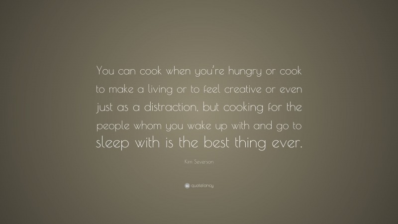 Kim Severson Quote: “You can cook when you’re hungry or cook to make a living or to feel creative or even just as a distraction, but cooking for the people whom you wake up with and go to sleep with is the best thing ever.”