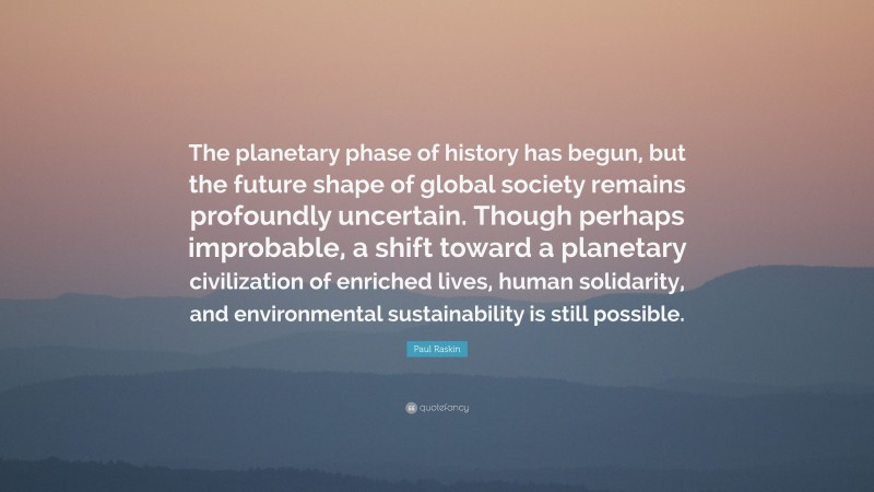 Paul Raskin Quote: “The planetary phase of history has begun, but the future shape of global society remains profoundly uncertain. Though perhaps improbable, a shift toward a planetary civilization of enriched lives, human solidarity, and environmental sustainability is still possible.”