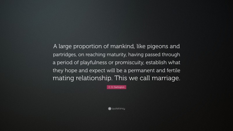 C. D. Darlington Quote: “A large proportion of mankind, like pigeons and partridges, on reaching maturity, having passed through a period of playfulness or promiscuity, establish what they hope and expect will be a permanent and fertile mating relationship. This we call marriage.”