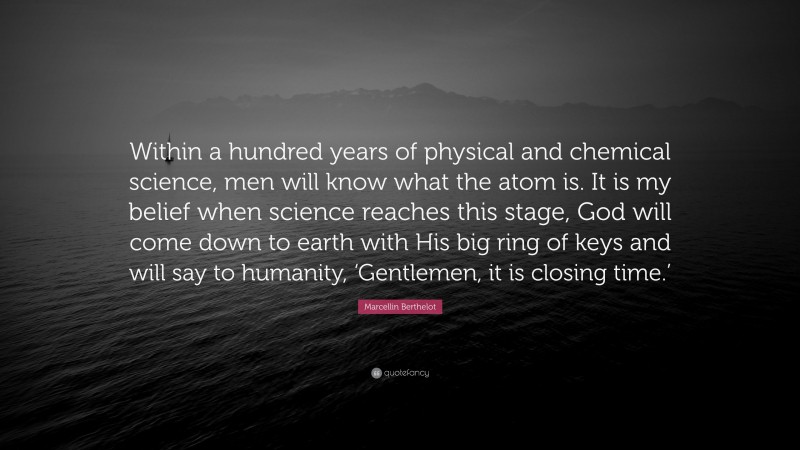 Marcellin Berthelot Quote: “Within a hundred years of physical and chemical science, men will know what the atom is. It is my belief when science reaches this stage, God will come down to earth with His big ring of keys and will say to humanity, ‘Gentlemen, it is closing time.’”